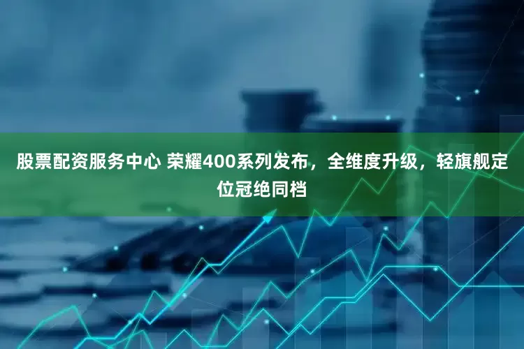股票配资服务中心 荣耀400系列发布，全维度升级，轻旗舰定位冠绝同档