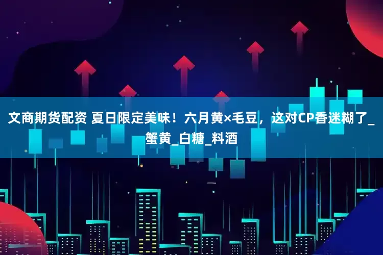 文商期货配资 夏日限定美味！六月黄×毛豆，这对CP香迷糊了_蟹黄_白糖_料酒