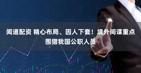 闻道配资 精心布局、因人下套！境外间谍重点围猎我国公职人员