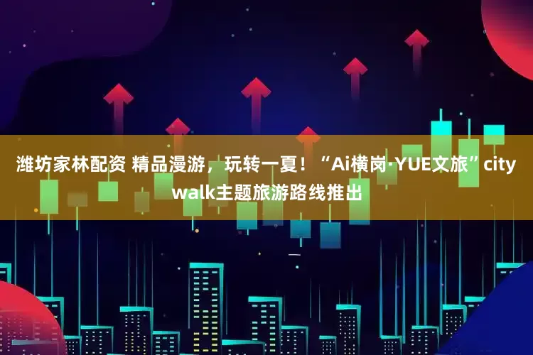 潍坊家林配资 精品漫游，玩转一夏！“Ai横岗·YUE文旅”citywalk主题旅游路线推出