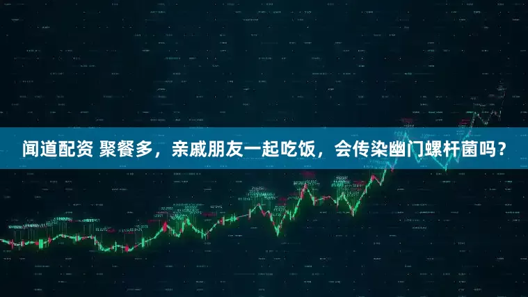 闻道配资 聚餐多，亲戚朋友一起吃饭，会传染幽门螺杆菌吗？