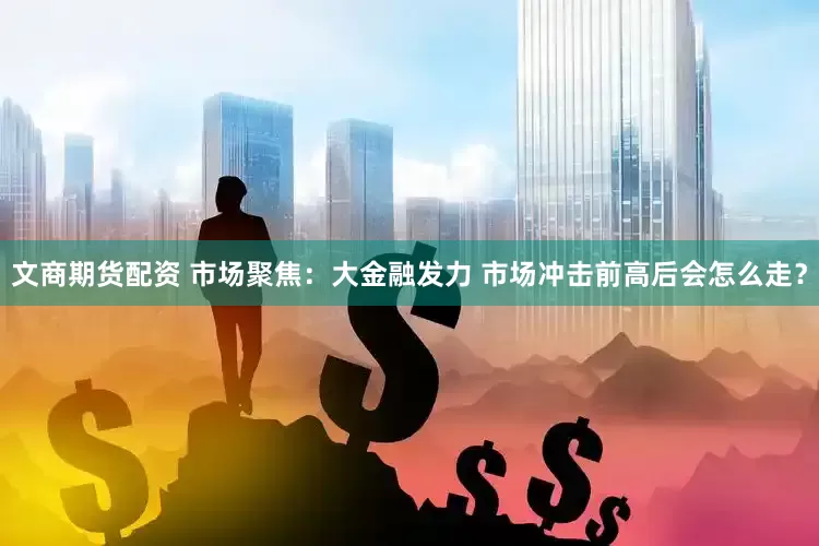 文商期货配资 市场聚焦:大金融发力 市场冲击前高后会怎么走?