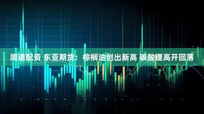 闻道配资 东亚期货:棕榈油创出新高 碳酸锂高开回落