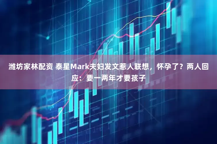 潍坊家林配资 泰星Mark夫妇发文惹人联想，怀孕了？两人回应：要一两年才要孩子