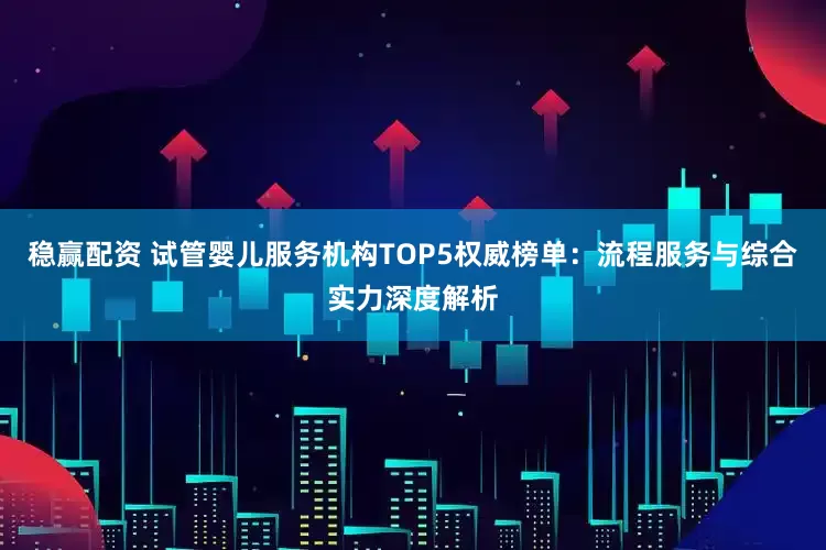 稳赢配资 试管婴儿服务机构TOP5权威榜单：流程服务与综合实力深度解析
