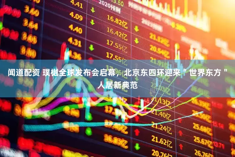 闻道配资 璞樾全球发布会启幕，北京东四环迎来＂世界东方＂人居新典范