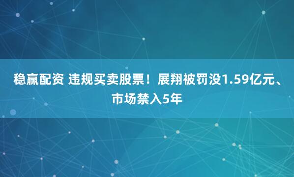 稳赢配资 违规买卖股票！展翔被罚没1.59亿元、市场禁入5年