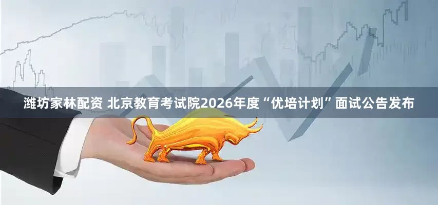 潍坊家林配资 北京教育考试院2026年度“优培计划”面试公告发布